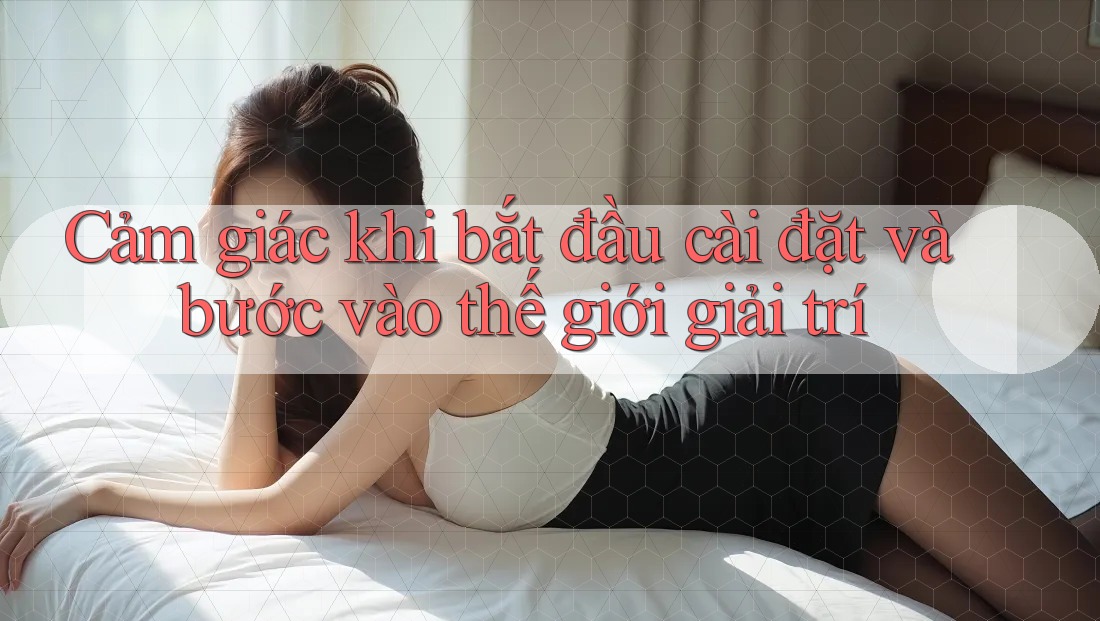 Cảm giác khi bắt đầu cài đặt và bước vào thế giới giải trí