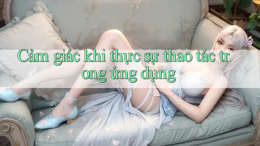 Cảm giác khi thực sự thao tác trong ứng dụng Cảm giác khi thực sự thao tác trong ứng dụng