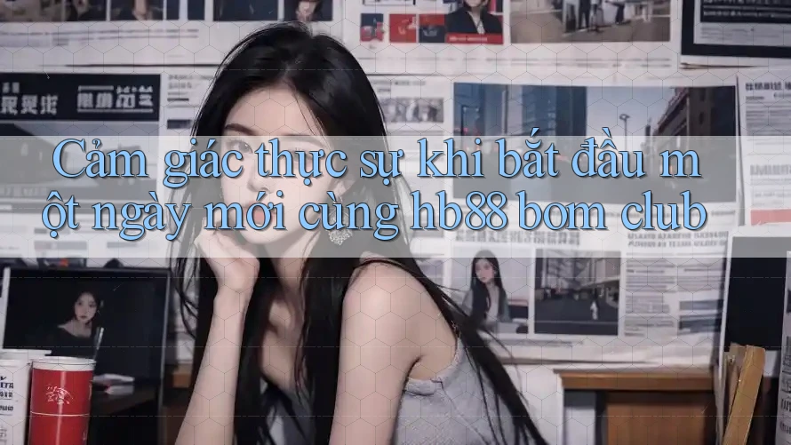 Cảm giác thực sự khi bắt đầu một ngày mới cùng hb88 bom club