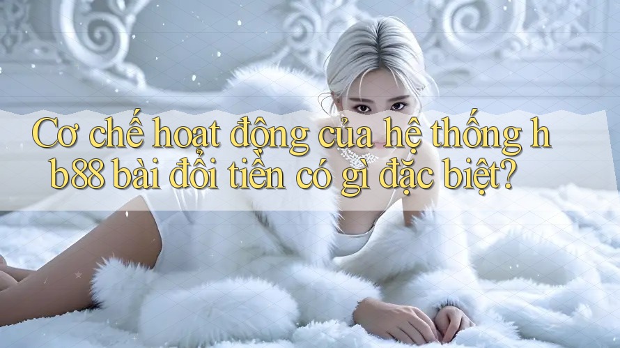 Cơ chế hoạt động của hệ thống hb88 bài đổi tiền có gì đặc biệt?