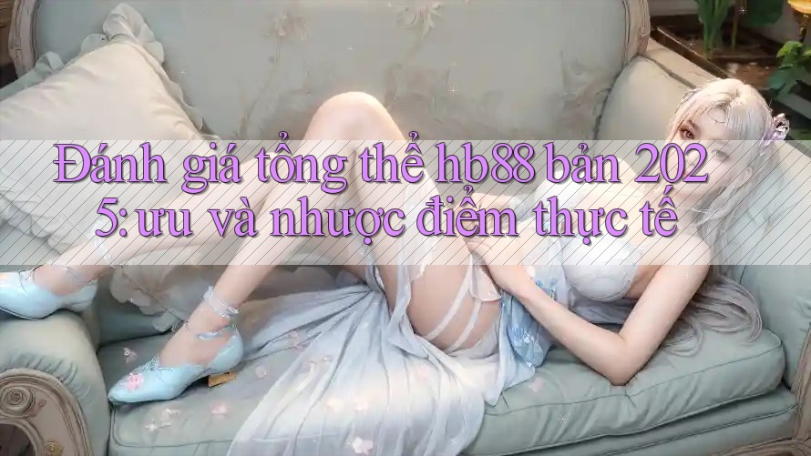 Đánh giá tổng thể hb88 bản 2025: ưu và nhược điểm thực tế
