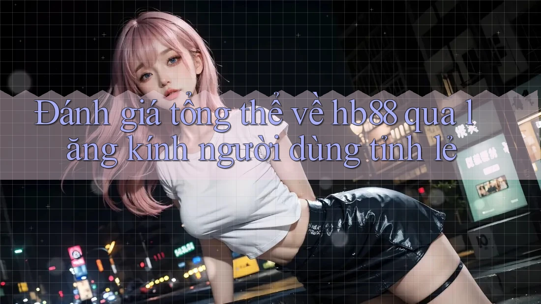 Đánh giá tổng thể về hb88 qua lăng kính người dùng tỉnh lẻ