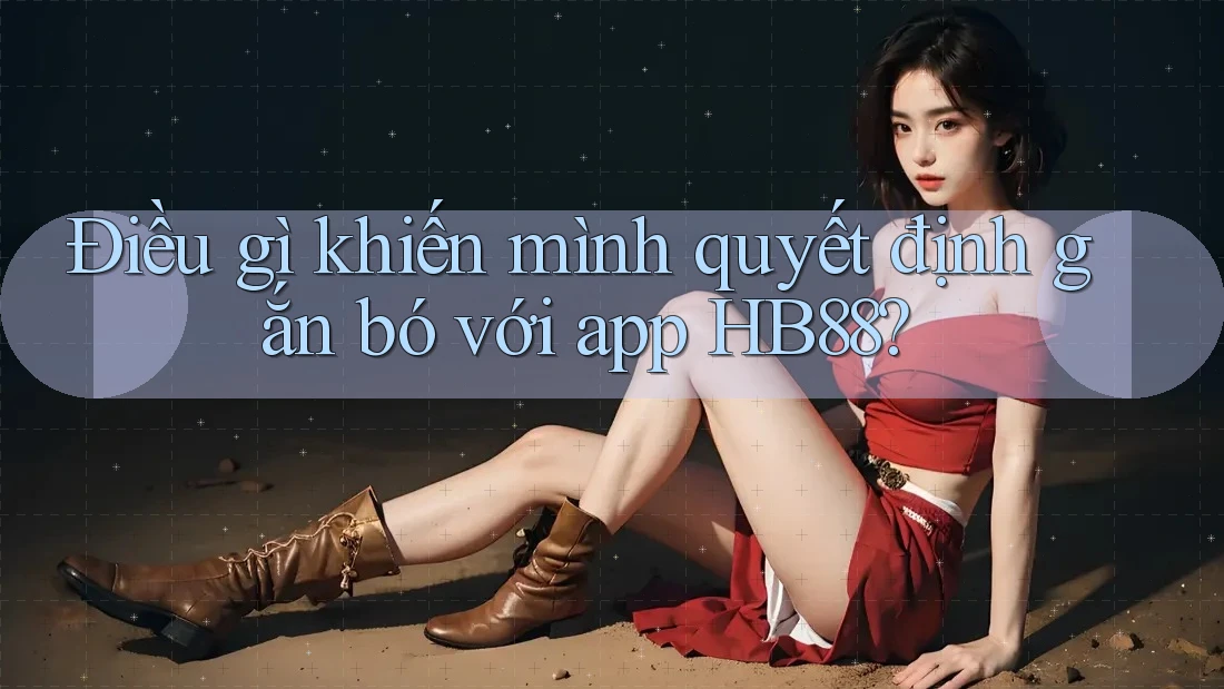 Điều gì khiến mình quyết định gắn bó với app HB88?