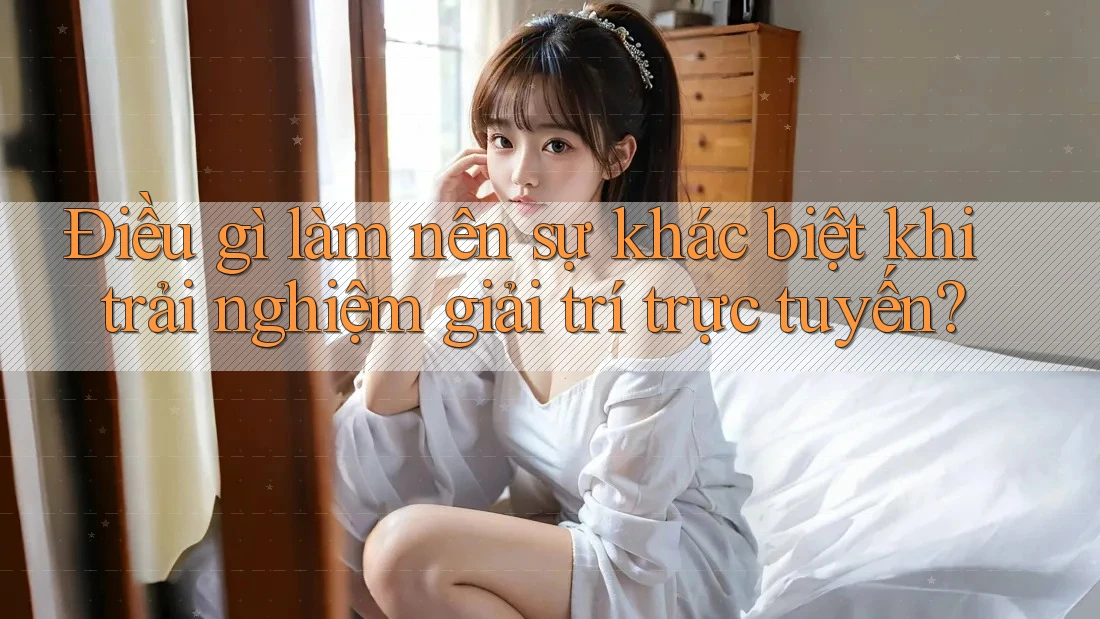 Điều gì làm nên sự khác biệt khi trải nghiệm giải trí trực tuyến?