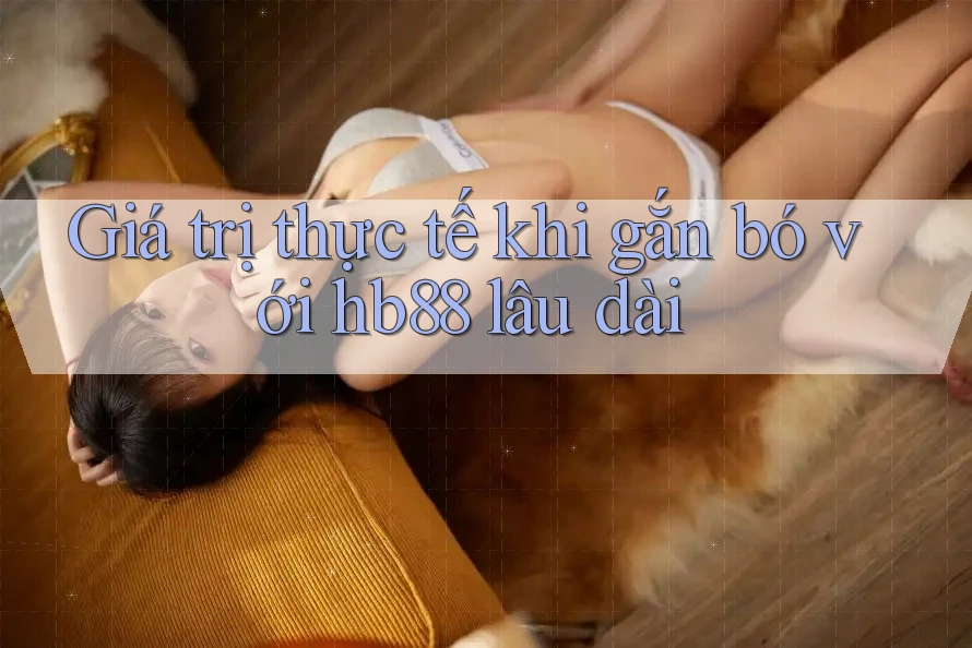 Giá trị thực tế khi gắn bó với hb88 lâu dài
