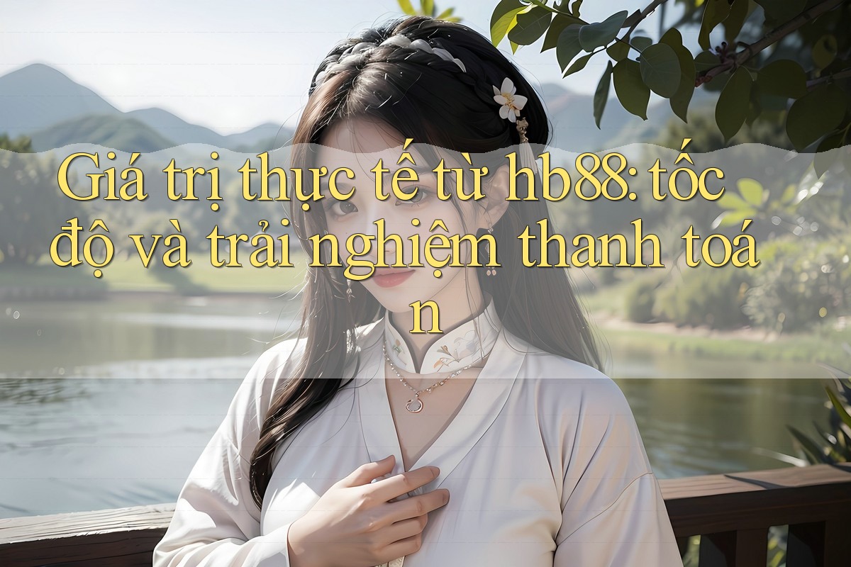 Giá trị thực tế từ hb88: tốc độ và trải nghiệm thanh toán