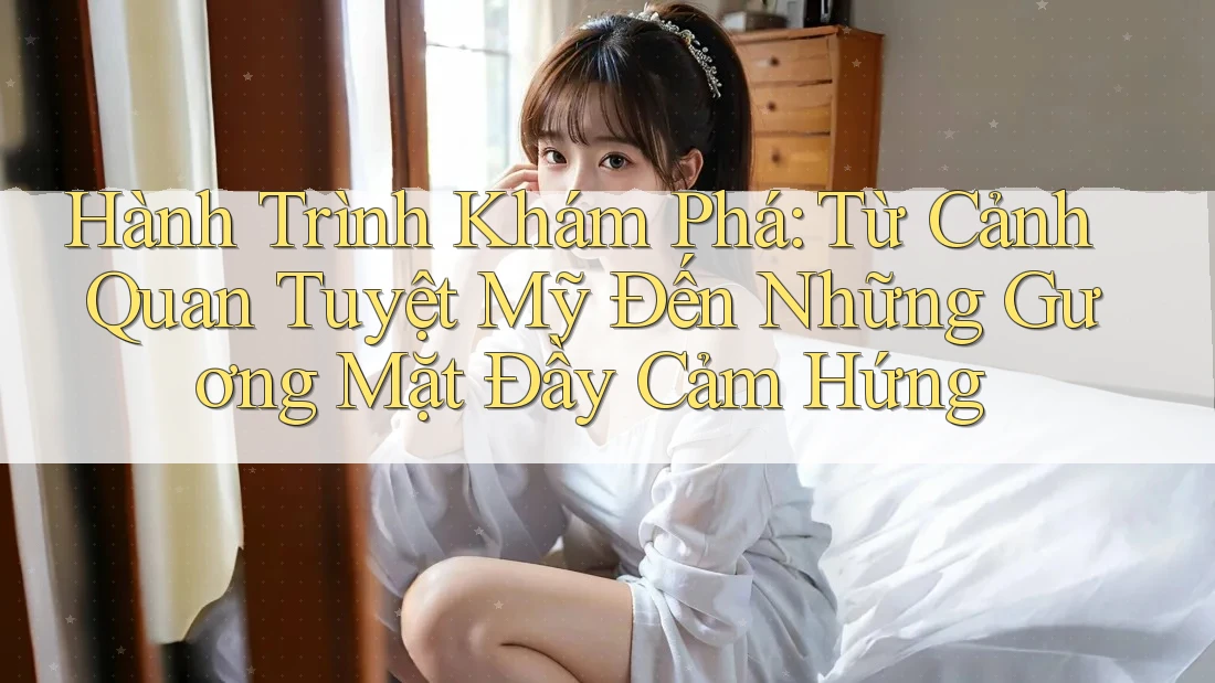 Hành Trình Khám Phá: Từ Cảnh Quan Tuyệt Mỹ Đến Những Gương Mặt Đầy Cảm Hứng Hành Trình Khám Phá: Từ Cảnh Quan Tuyệt Mỹ Đến Những Gương Mặt Đầy Cảm Hứng