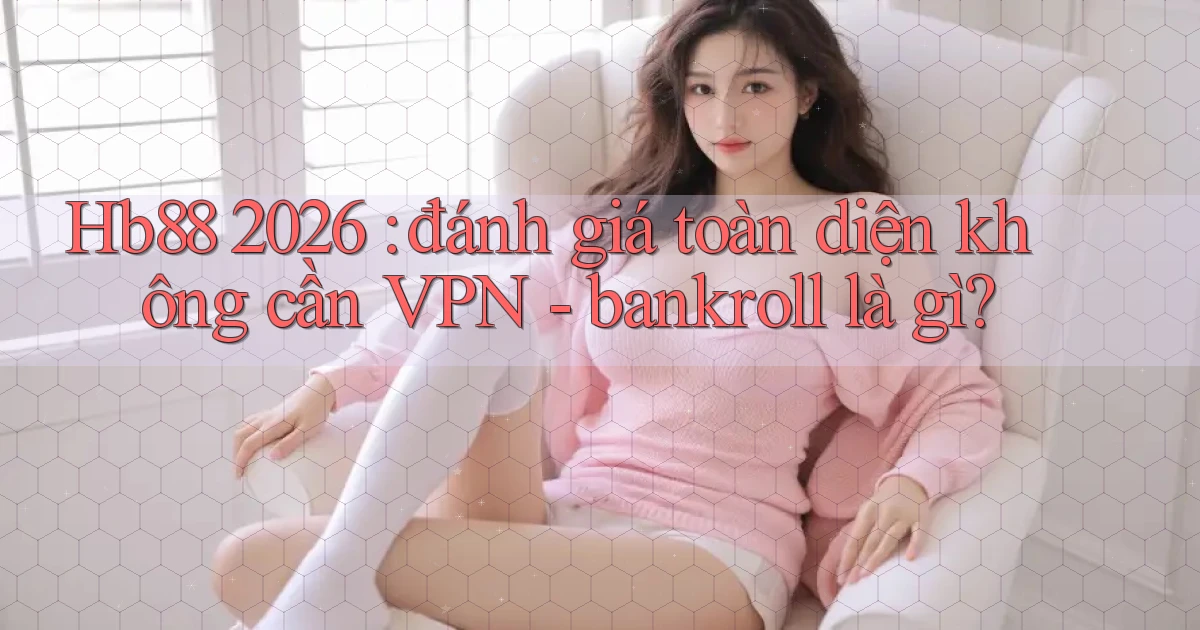 Hb88 2026 đánh giá toàn diện không cần VPN   bankroll là gì
