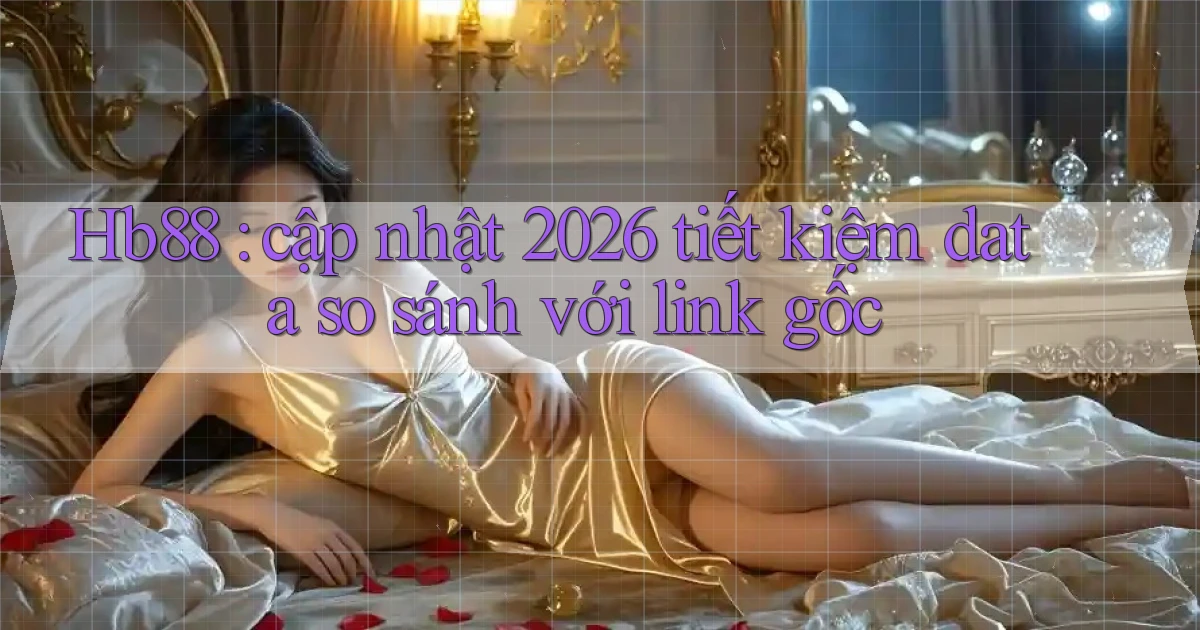 Hb88 cập nhật 2026 tiết kiệm data so sánh với link gốc