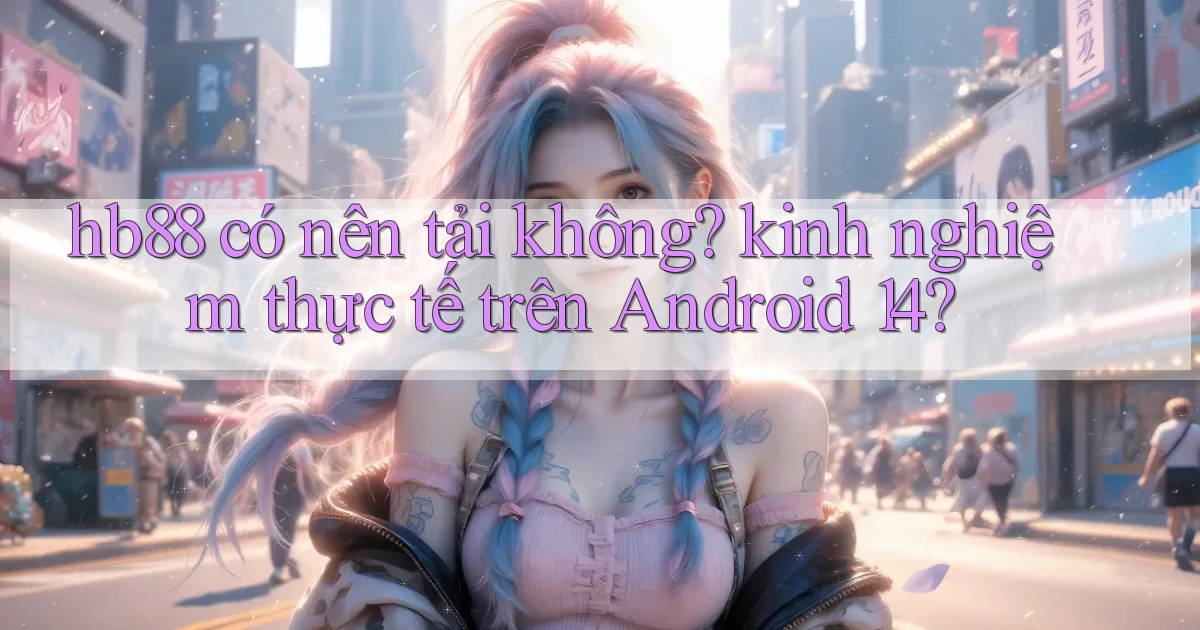 hb88 có nên tải không kinh nghiệm thực tế trên Android 14