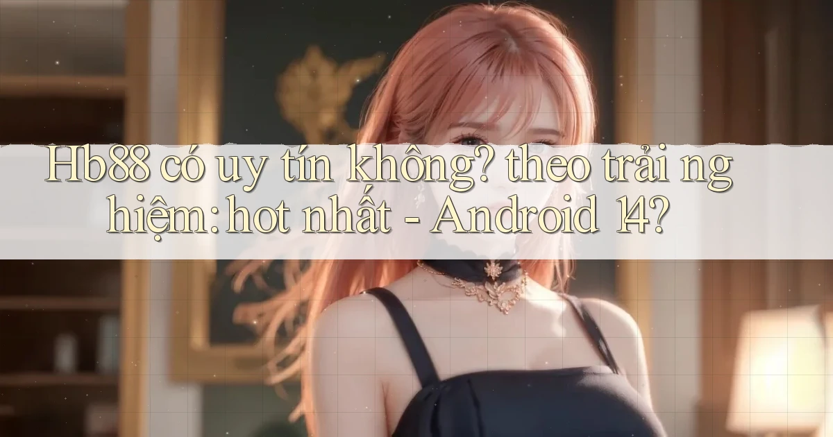 Hb88 có uy tín không theo trải nghiệm hot nhất   Android 14