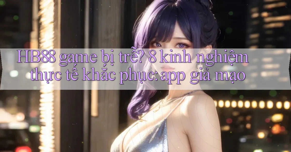HB88 game bị trễ 8 kinh nghiệm thực tế khắc phục app giả mạo