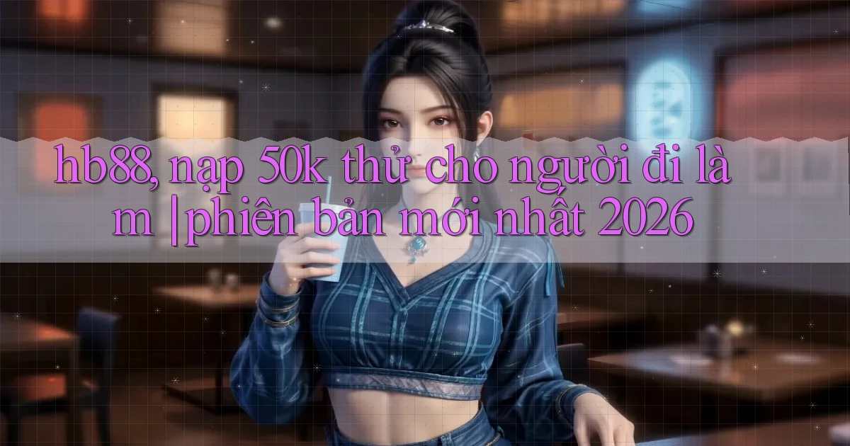 hb88, nạp 50k thử cho người đi làm phiên bản mới nhất 2026