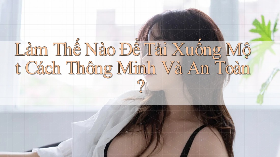 Làm Thế Nào Để Tải Xuống Một Cách Thông Minh Và An Toàn?