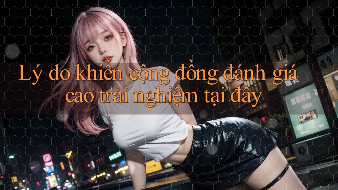 Lý do khiến cộng đồng đánh giá cao trải nghiệm tại đây