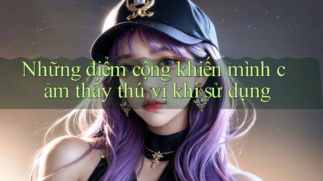 Những điểm cộng khiến mình cảm thấy thú vị khi sử dụng