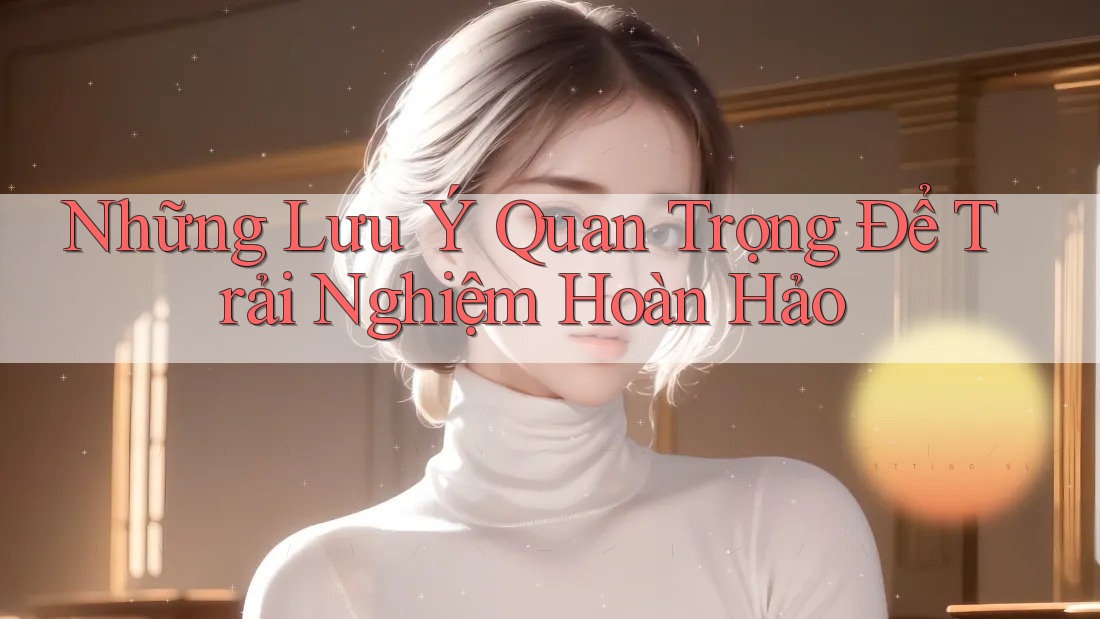 Những Lưu Ý Quan Trọng Để Trải Nghiệm Hoàn Hảo Những Lưu Ý Quan Trọng Để Trải Nghiệm Hoàn Hảo
