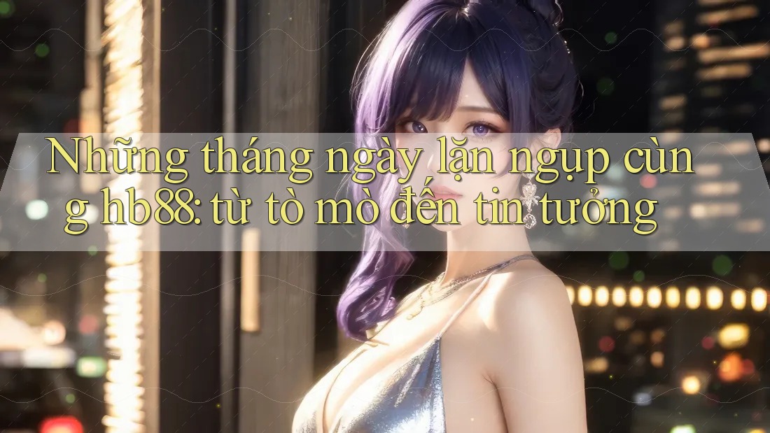 Những tháng ngày lặn ngụp cùng hb88: từ tò mò đến tin tưởng Những tháng ngày lặn ngụp cùng hb88: từ tò mò đến tin tưởng