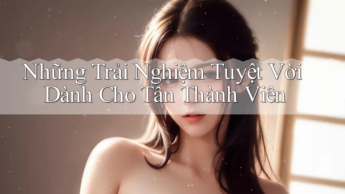 Những Trải Nghiệm Tuyệt Vời Dành Cho Tân Thành Viên Những Trải Nghiệm Tuyệt Vời Dành Cho Tân Thành Viên