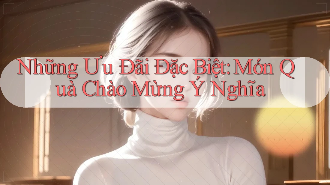 Những Ưu Đãi Đặc Biệt: Món Quà Chào Mừng Ý Nghĩa Những Ưu Đãi Đặc Biệt: Món Quà Chào Mừng Ý Nghĩa