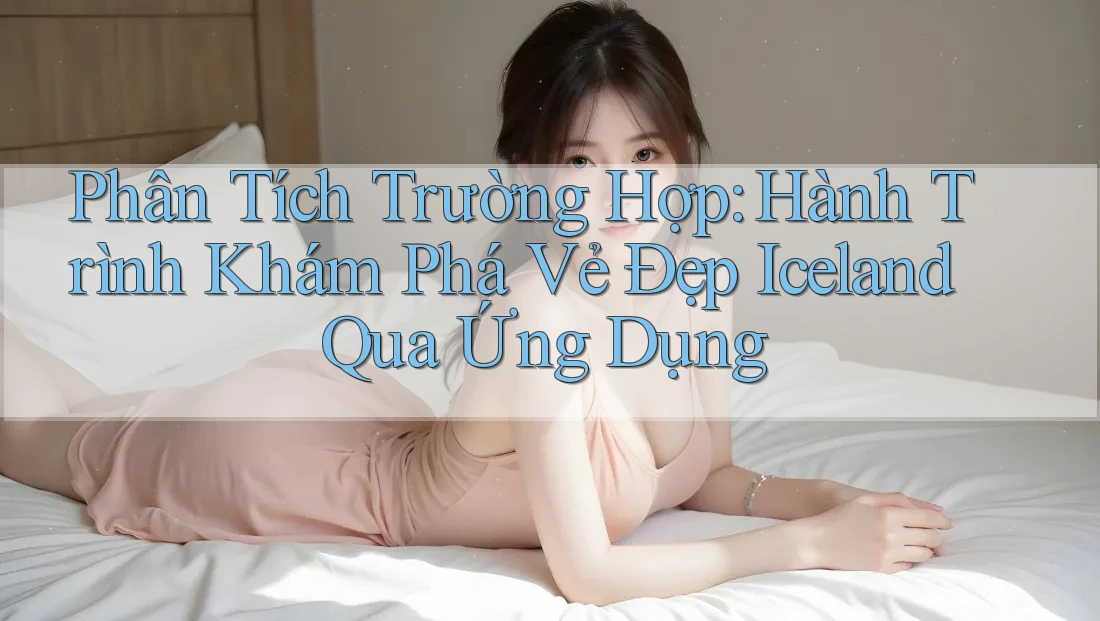 Phân Tích Trường Hợp: Hành Trình Khám Phá Vẻ Đẹp Iceland Qua Ứng Dụng Phân Tích Trường Hợp: Hành Trình Khám Phá Vẻ Đẹp Iceland Qua Ứng Dụng