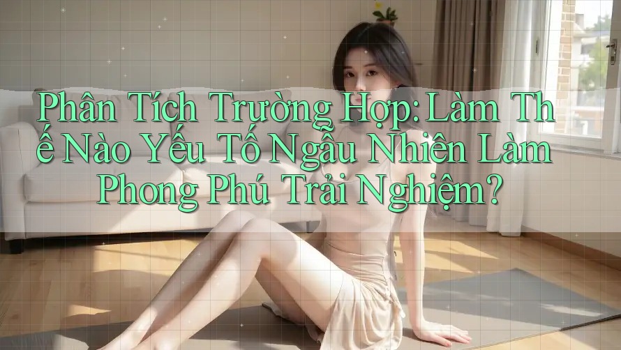 Phân Tích Trường Hợp: Làm Thế Nào Yếu Tố Ngẫu Nhiên Làm Phong Phú Trải Nghiệm?