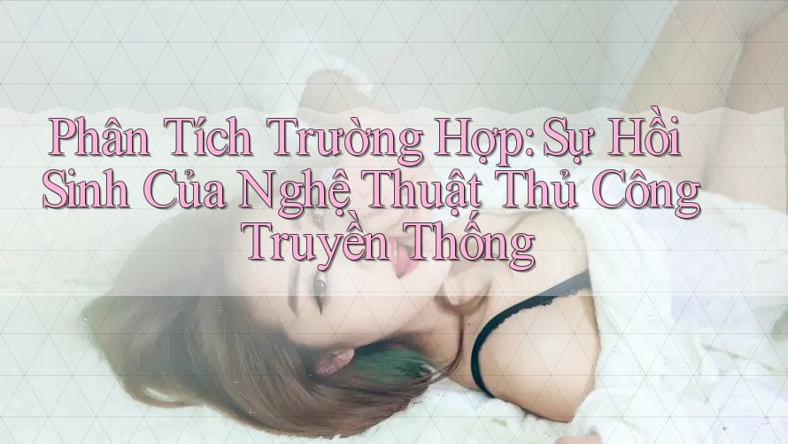 Phân Tích Trường Hợp: Sự Hồi Sinh Của Nghệ Thuật Thủ Công Truyền Thống