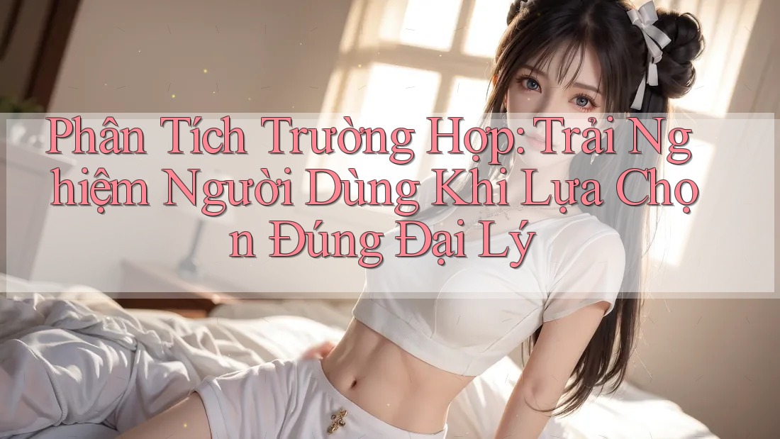 Phân Tích Trường Hợp: Trải Nghiệm Người Dùng Khi Lựa Chọn Đúng Đại Lý