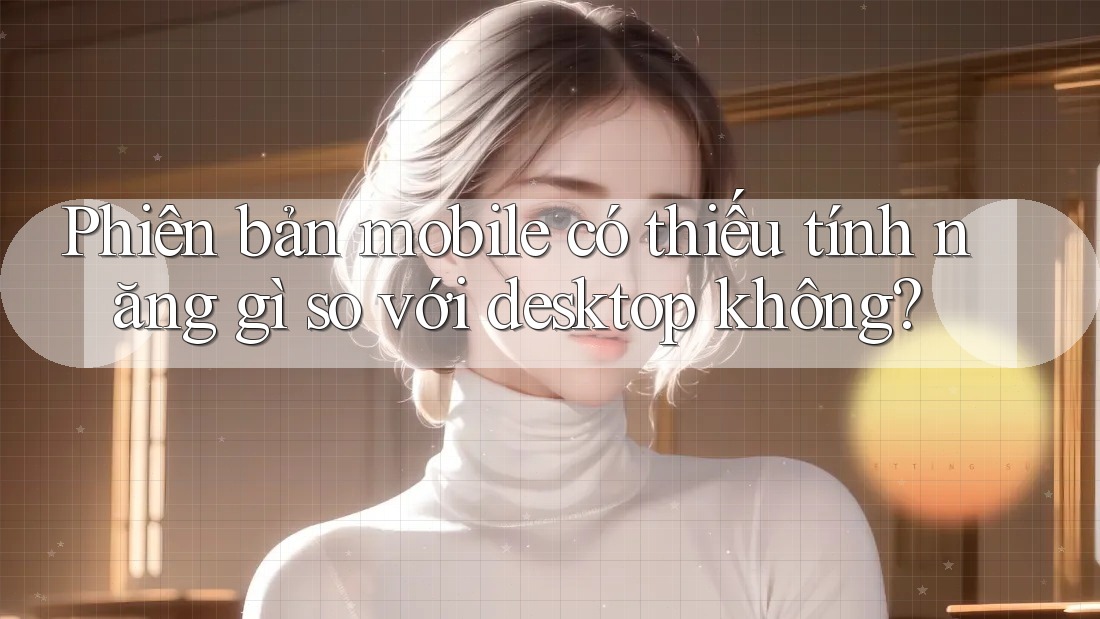 Phiên bản mobile có thiếu tính năng gì so với desktop không? Phiên bản mobile có thiếu tính năng gì so với desktop không?