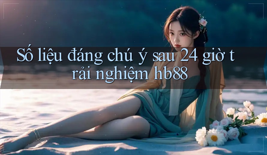 Số liệu đáng chú ý sau 24 giờ trải nghiệm hb88 Số liệu đáng chú ý sau 24 giờ trải nghiệm hb88