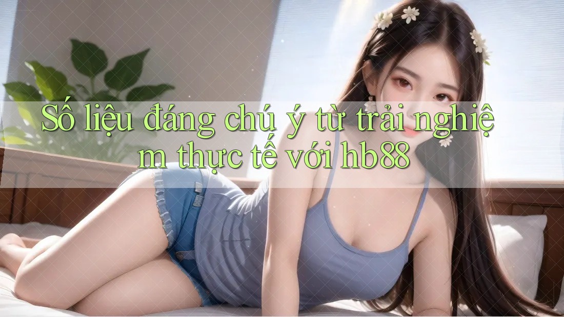 Số liệu đáng chú ý từ trải nghiệm thực tế với hb88
