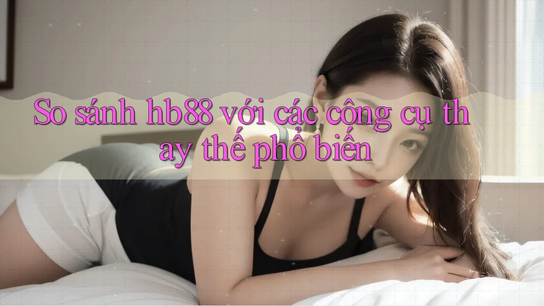 So sánh hb88 với các công cụ thay thế phổ biến