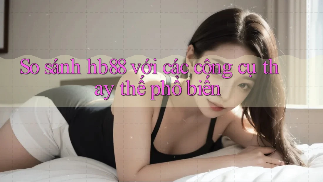 So sánh hb88 với các công cụ thay thế phổ biến