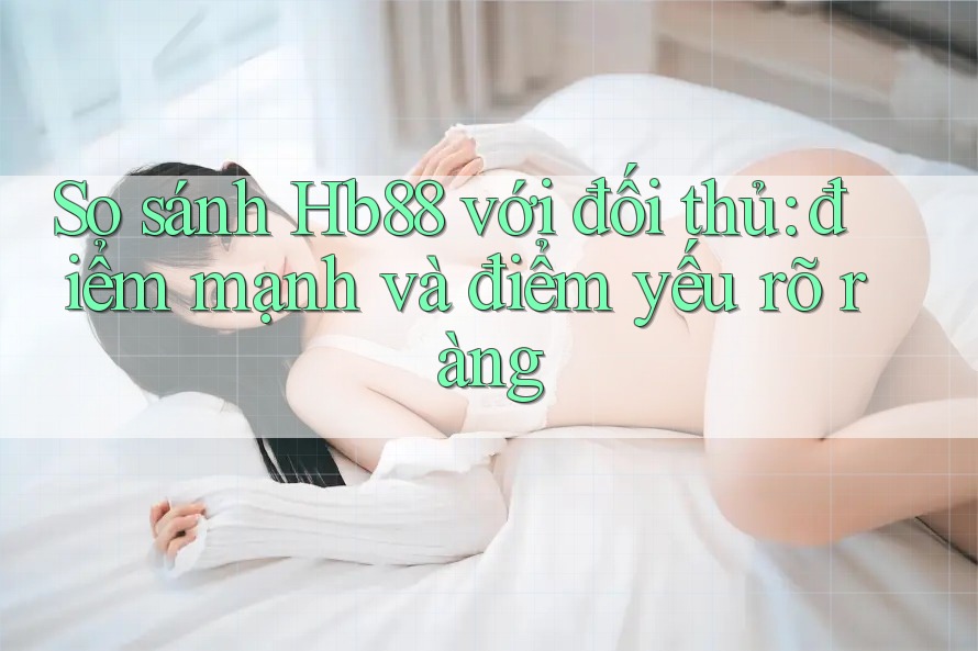 So sánh Hb88 với đối thủ: điểm mạnh và điểm yếu rõ ràng