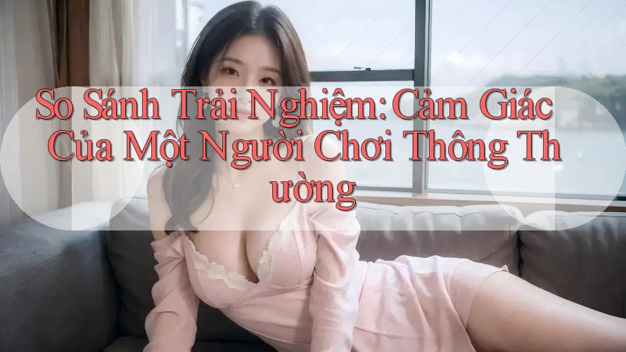 So Sánh Trải Nghiệm: Cảm Giác Của Một Người Chơi Thông Thường So Sánh Trải Nghiệm: Cảm Giác Của Một Người Chơi Thông Thường