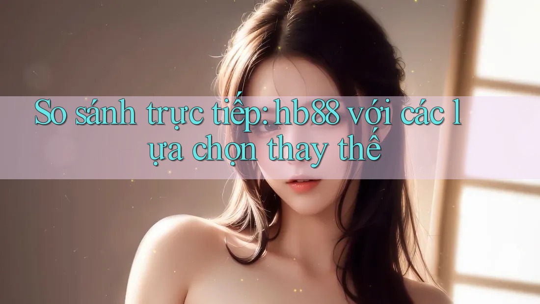 So sánh trực tiếp: hb88 với các lựa chọn thay thế So sánh trực tiếp: hb88 với các lựa chọn thay thế