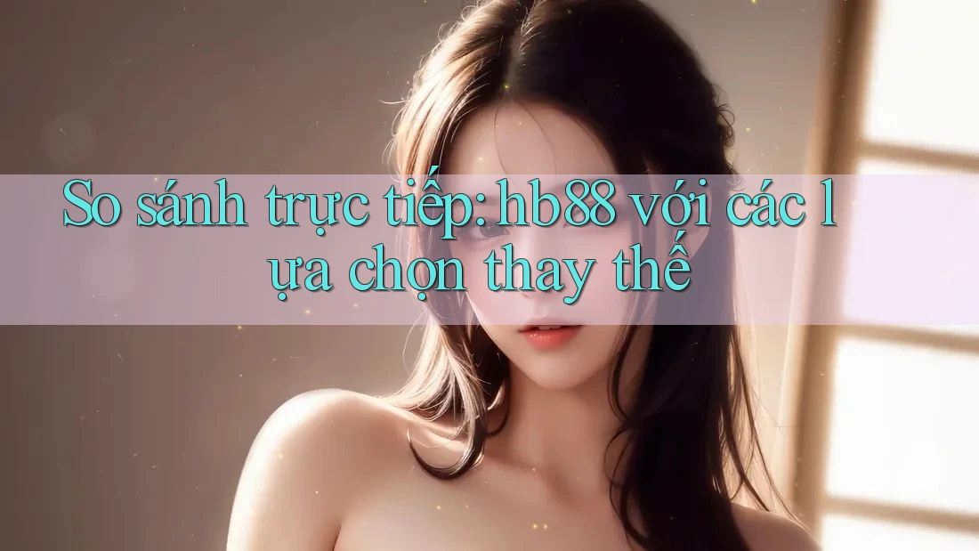 So sánh trực tiếp: hb88 với các lựa chọn thay thế