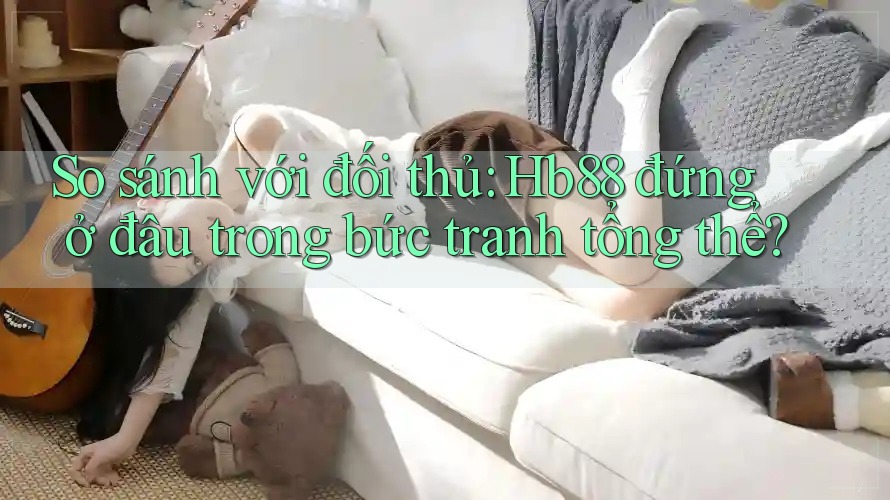 So sánh với đối thủ: Hb88 đứng ở đâu trong bức tranh tổng thể?