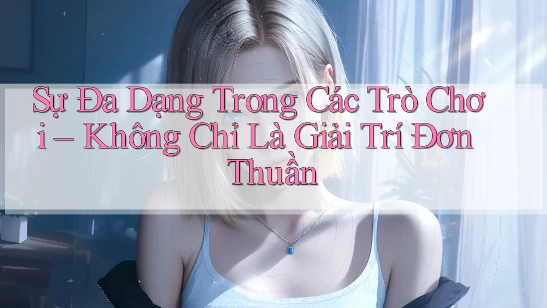 Sự Đa Dạng Trong Các Trò Chơi – Không Chỉ Là Giải Trí Đơn Thuần