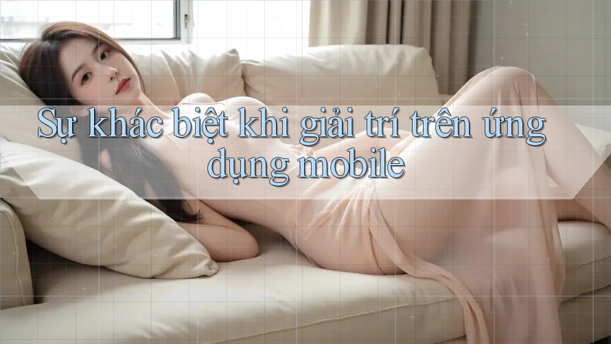 Sự khác biệt khi giải trí trên ứng dụng mobile Sự khác biệt khi giải trí trên ứng dụng mobile
