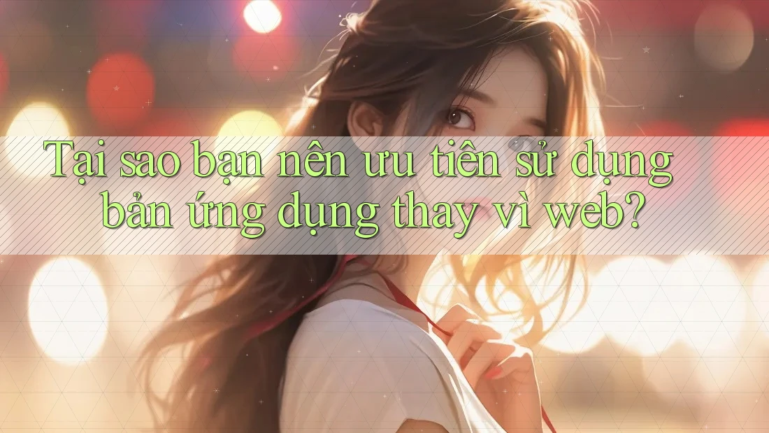 Tại sao bạn nên ưu tiên sử dụng bản ứng dụng thay vì web? Tại sao bạn nên ưu tiên sử dụng bản ứng dụng thay vì web?