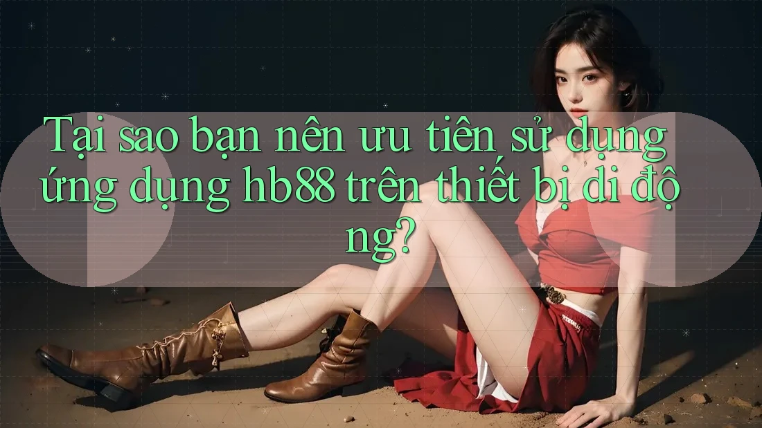 Tại sao bạn nên ưu tiên sử dụng ứng dụng hb88 trên thiết bị di động?