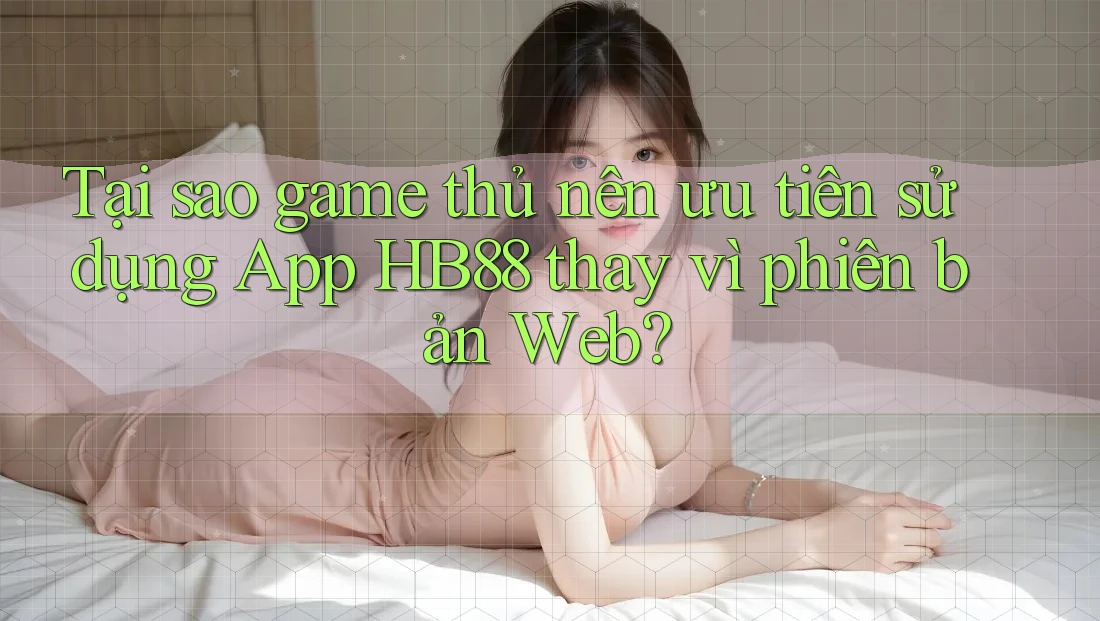 Tại sao game thủ nên ưu tiên sử dụng App HB88 thay vì phiên bản Web?