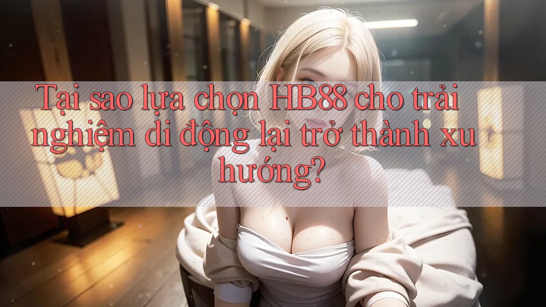 Tại sao lựa chọn HB88 cho trải nghiệm di động lại trở thành xu hướng?