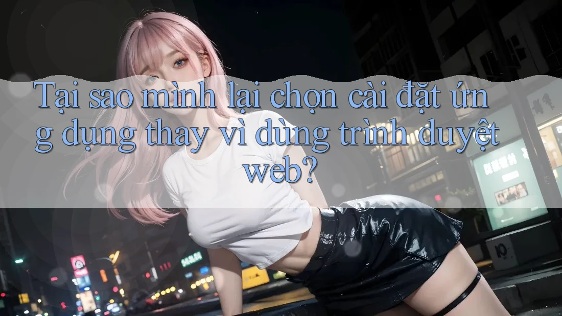 Tại sao mình lại chọn cài đặt ứng dụng thay vì dùng trình duyệt web? Tại sao mình lại chọn cài đặt ứng dụng thay vì dùng trình duyệt web?