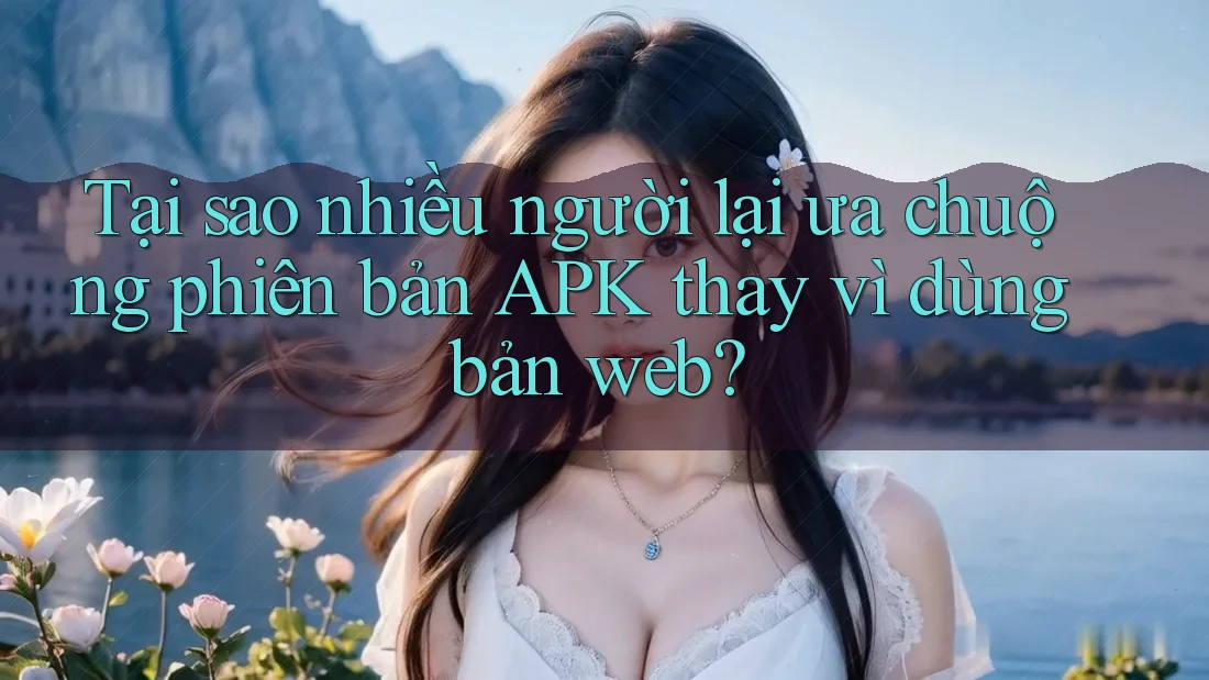 Tại sao nhiều người lại ưa chuộng phiên bản APK thay vì dùng bản web?