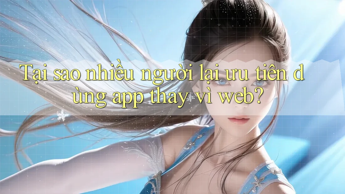 Tại sao nhiều người lại ưu tiên dùng app thay vì web?