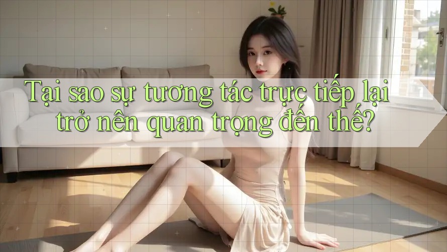 Tại sao sự tương tác trực tiếp lại trở nên quan trọng đến thế?