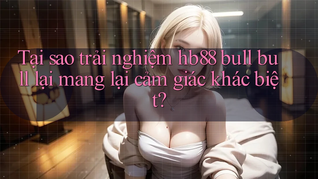 Tại sao trải nghiệm hb88 bull bull lại mang lại cảm giác khác biệt?