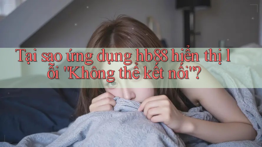 Tại sao ứng dụng hb88 hiển thị lỗi “Không thể kết nối”?